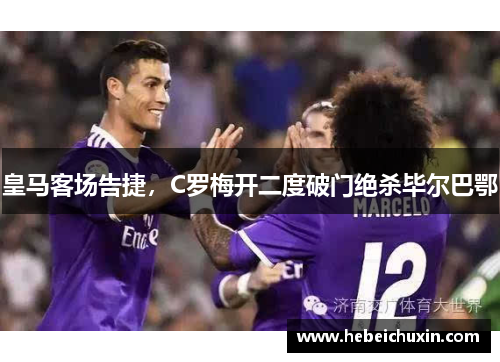 皇马客场告捷，C罗梅开二度破门绝杀毕尔巴鄂