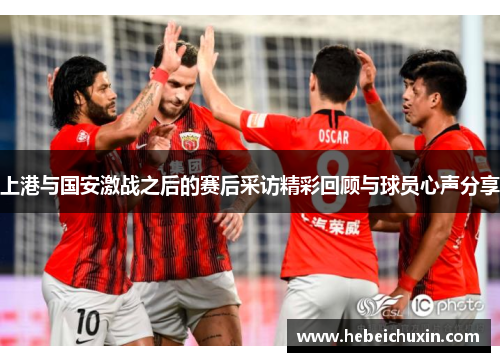 上港与国安激战之后的赛后采访精彩回顾与球员心声分享