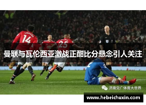 曼联与瓦伦西亚激战正酣比分悬念引人关注