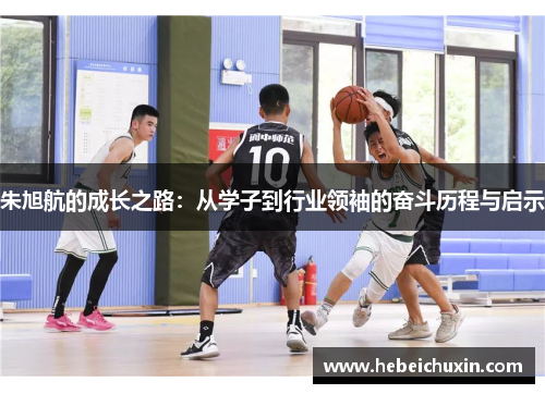 朱旭航的成长之路：从学子到行业领袖的奋斗历程与启示