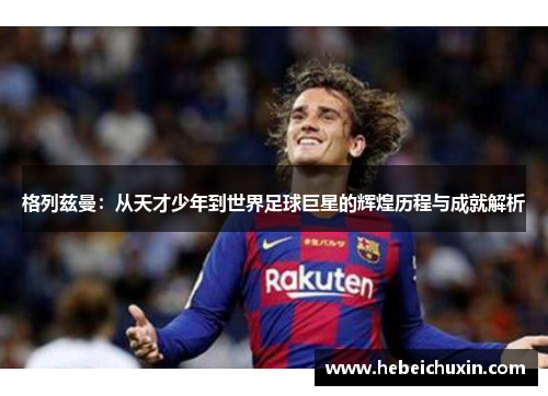 格列兹曼：从天才少年到世界足球巨星的辉煌历程与成就解析