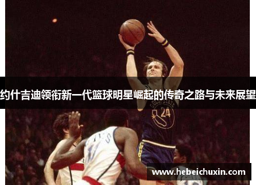 约什吉迪领衔新一代篮球明星崛起的传奇之路与未来展望