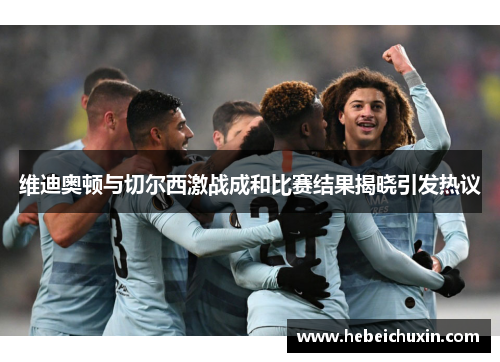 维迪奥顿与切尔西激战成和比赛结果揭晓引发热议
